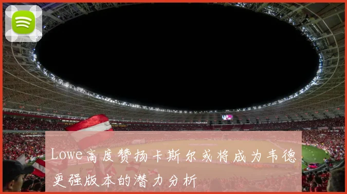 Lowe高度赞扬卡斯尔或将成为韦德更强版本的潜力分析