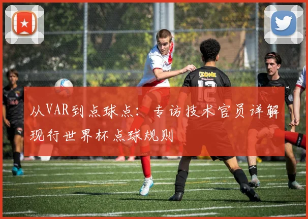从VAR到点球点：专访技术官员详解现行世界杯点球规则