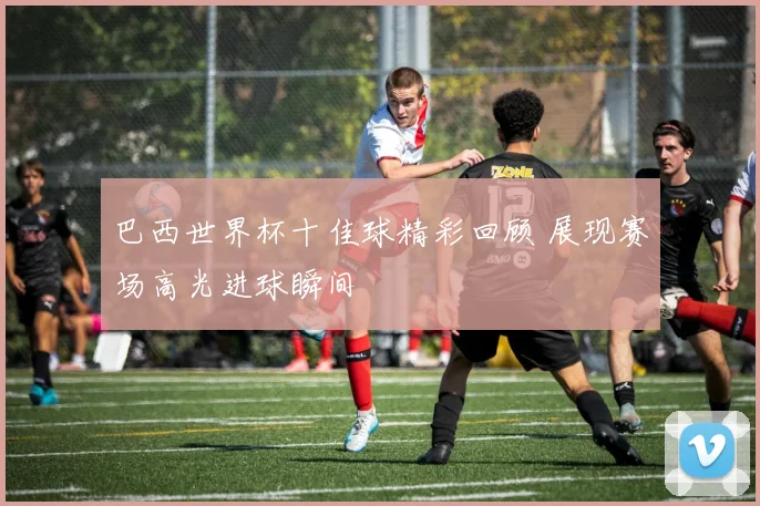 巴西世界杯十佳球精彩回顾 展现赛场高光进球瞬间