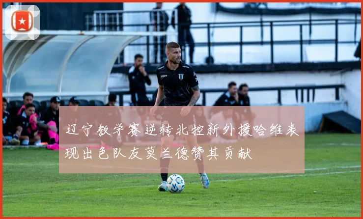 辽宁教学赛逆转北控新外援哈维表现出色队友莫兰德赞其贡献