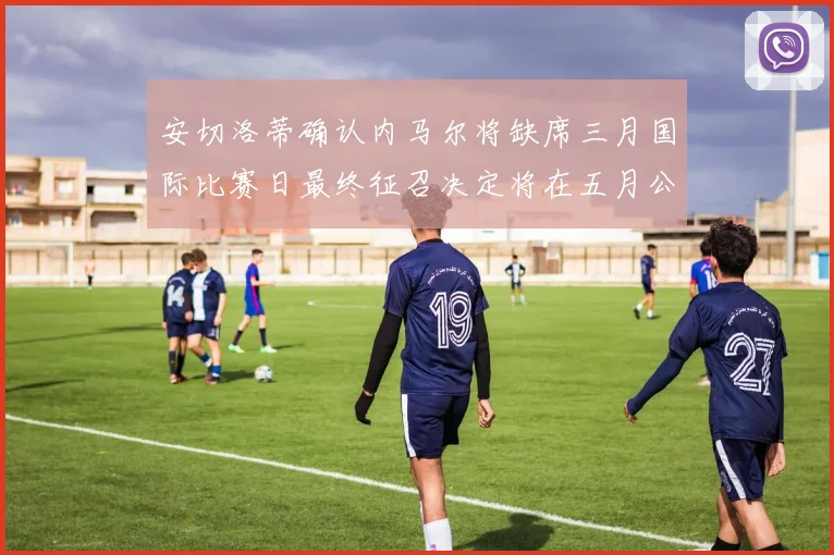 安切洛蒂确认内马尔将缺席三月国际比赛日最终征召决定将在五月公布
