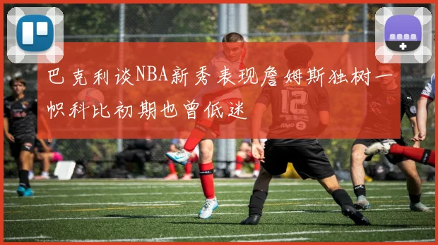 巴克利谈NBA新秀表现詹姆斯独树一帜科比初期也曾低迷
